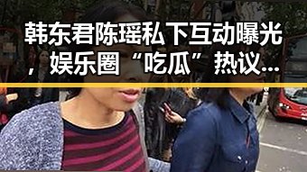 韩东君陈瑶私下互动曝光，娱乐圈“吃瓜”热议不断