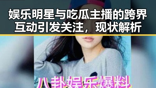 娱乐明星与吃瓜主播的跨界互动引发关注，现状解析